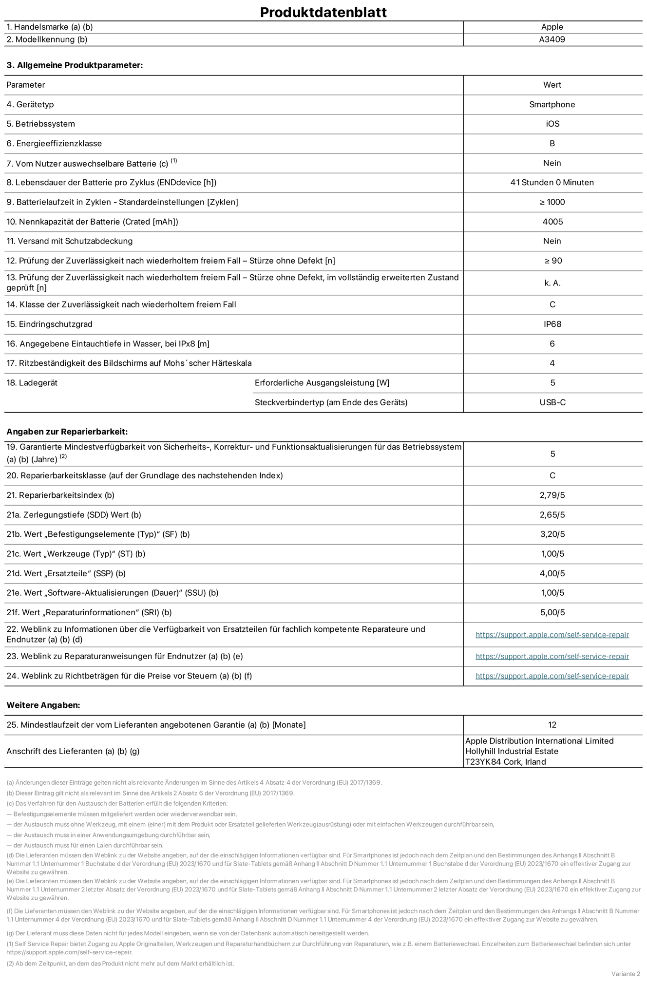 Produktinformationsblatt für iPhone 16e, Modell A3409. Bereitgestellt von Apple Distribution International Limited, Hollyhill Industrial Estate. Cork, Irland T23 YK84. Gerätetyp: Smartphone. Betriebssystem: iOS. Energieeffizienzklasse: B. Vom Benutzer auswechselbare Batterie: nein. Batteriehaltbarkeit pro Zyklus: 41 Stunden. Batterielaufzeit in Zyklen – Standardeinstellungen: ≥ 1000. Nennkapazität der Batterie: 4005 mAh. Versand mit Schutzabdeckung: nein. Prüfung der Zuverlässigkeit nach wiederholtem freiem Fall – Stürze ohne Defekt: ≥ 90. Prüfung der Zuverlässigkeit nach wiederholtem freiem Fall – Stürze ohne Defekt, im vollständig erweiterten Zustand geprüft: nicht zutreffend. Klasse der Zuverlässigkeit nach wiederholtem freiem Fall: C. Eindringschutzgrad: IP68. Angegebene Eintauchtiefe in Wasser, bei iPx8: 6 m. Ritzbeständigkeit des Displays auf Mohs’scher Härteskala: 4. Erforderliche Ausgangsleistung des Ladegeräts: 5W. Anschluss Ladegerät (am Ende des Geräts): USB‑C. Garantierte Mindestverfügbarkeit von Sicherheits‑, Korrektur‑ und Funktionsaktualisierungen für das Betriebssystem: 5 Jahre. Reparierbarkeitsklasse: C. Reparierbarkeitsindex: 2,79/5. Zerlegungstiefe (SDD) Wert: 2,65/5. Wert „Befestigungselemente“: 3,20/5. Wert „Werkzeuge“: 1,00/5. Wert „Ersatzteile“: 4,00/5. Wert „Software-Aktualisierungen“: 1,00/5. Wert „Reparaturinformationen“: 5,00/5. Weblink zu Informationen über die Verfügbarkeit von Ersatzteilen für fachlich kompetente Reparateure und Endnutzer: https://support.apple.com/self-service-repair. Weblink zu Reparaturanweisungen für Endnutzer: https://support.apple.com/self-service-repair. Weblink zu Richtbeträgen für die Preise vor Steuern: https://support.apple.com/self-service-repair. 12 Monate angebotene allgemeine Garantie.